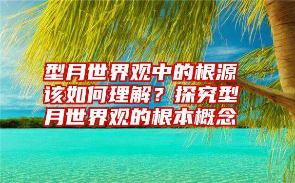 型月世界观中的根源该如何理解？探究型月世界观的根本概念