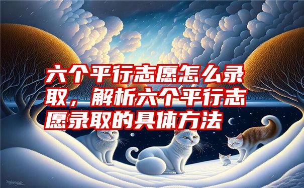 六个平行志愿怎么录取，解析六个平行志愿录取的具体方法