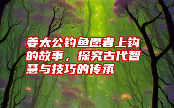 姜太公钓鱼愿者上钩的故事，探究古代智慧与技巧的传承