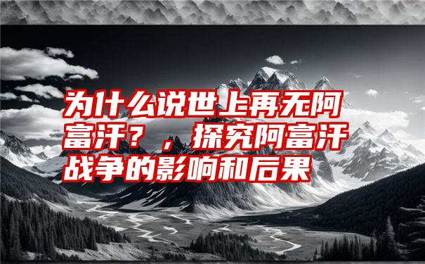 为什么说世上再无阿富汗？，探究阿富汗战争的影响和后果