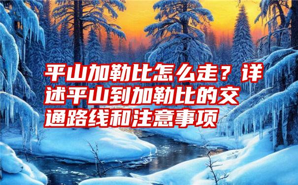 平山加勒比怎么走？详述平山到加勒比的交通路线和注意事项