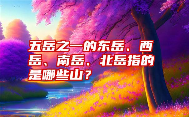 五岳之一的东岳、西岳、南岳、北岳指的是哪些山？