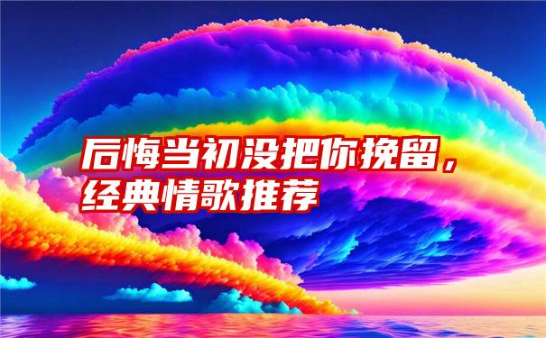 后悔当初没把你挽留,经典情歌推荐