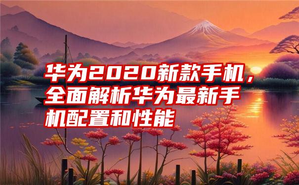 华为2020新款手机，全面解析华为最新手机配置和性能