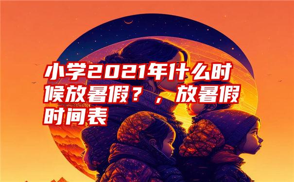 小学2021年什么时候放暑假？，放暑假时间表