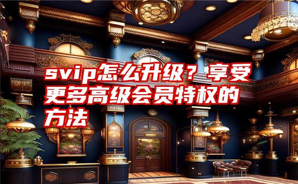 svip怎么升级？享受更多高级会员特权的方法