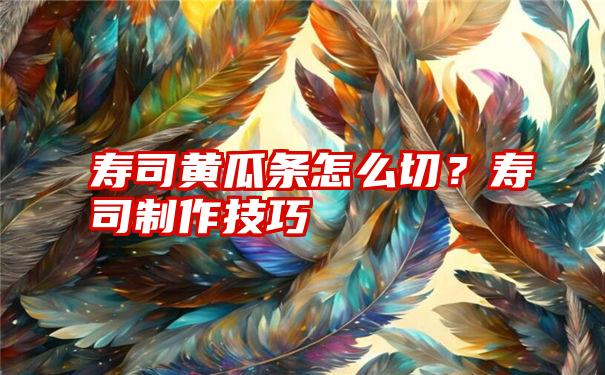 寿司黄瓜条怎么切？寿司制作技巧