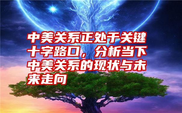 中美关系正处于关键十字路口,分析当下中美关系的现状与未来走向
