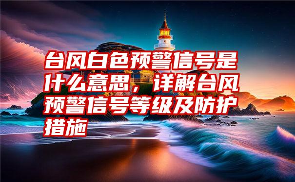 台风白色预警信号是什么意思，详解台风预警信号等级及防护措施