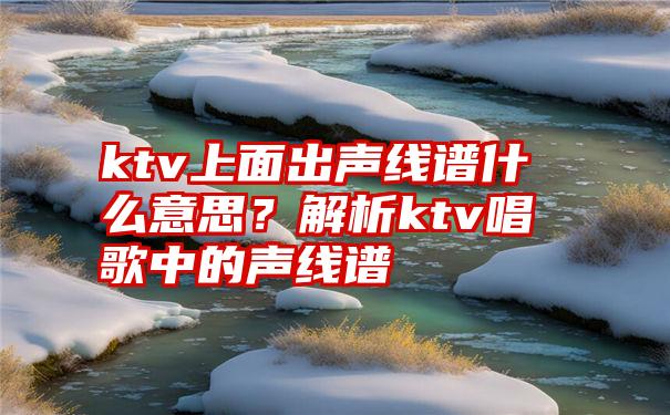 ktv上面出声线谱什么意思？解析ktv唱歌中的声线谱