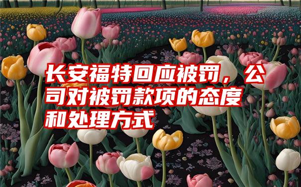 长安福特回应被罚，公司对被罚款项的态度和处理方式