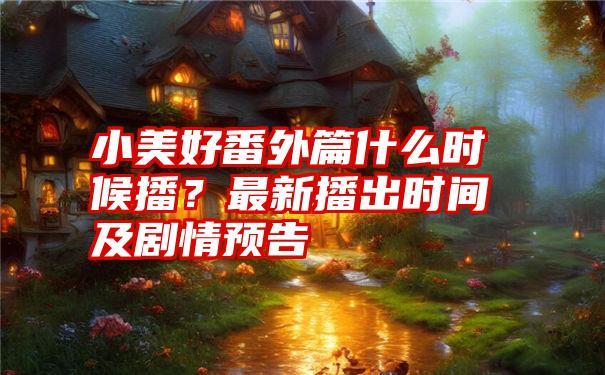 小美好番外篇什么时候播？最新播出时间及剧情预告