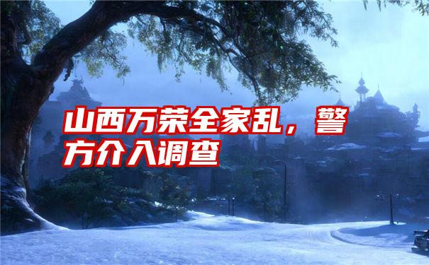 山西万荣全家乱，警方介入调查