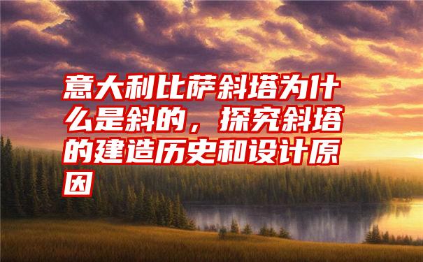 意大利比萨斜塔为什么是斜的，探究斜塔的建造历史和设计原因