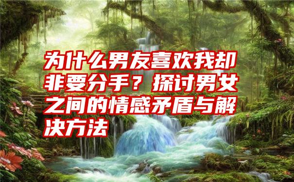 为什么男友喜欢我却非要分手?探讨男女之间的情感矛盾与解决方法