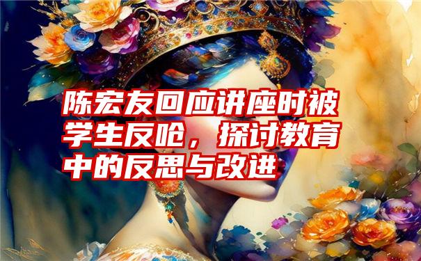 陈宏友回应讲座时被学生反呛，探讨教育中的反思与改进