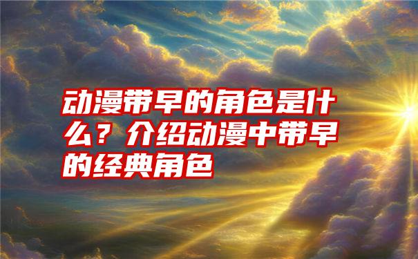 动漫带早的角色是什么？介绍动漫中带早的经典角色