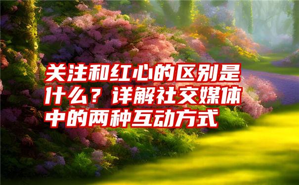 关注和红心的区别是什么？详解社交媒体中的两种互动方式