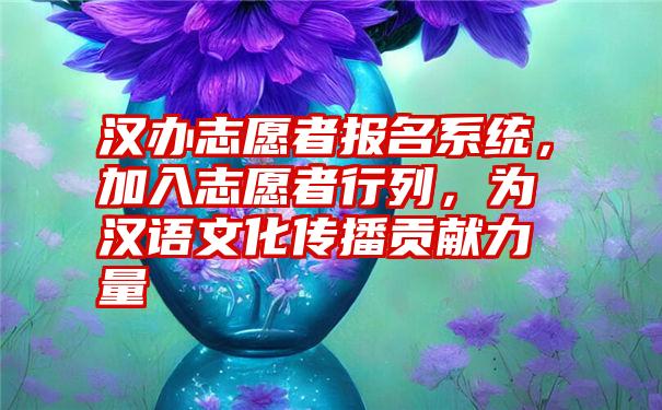 汉办志愿者报名系统，加入志愿者行列，为汉语文化传播贡献力量