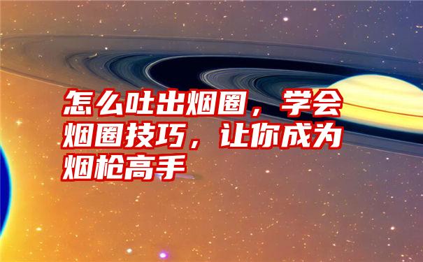 怎么吐出烟圈，学会烟圈技巧，让你成为烟枪高手