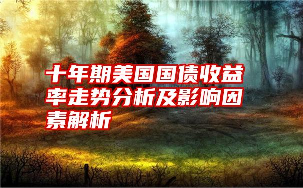 十年期美国国债收益率走势分析及影响因素解析