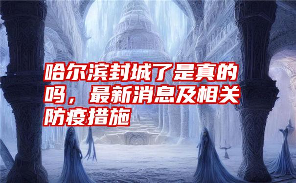 哈尔滨封城了是真的吗，最新消息及相关防疫措施