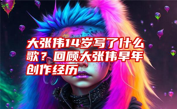 大张伟14岁写了什么歌？回顾大张伟早年创作经历