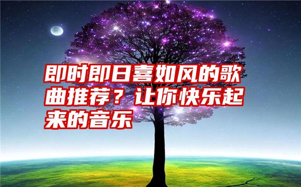 即时即日喜如风的歌曲推荐？让你快乐起来的音乐