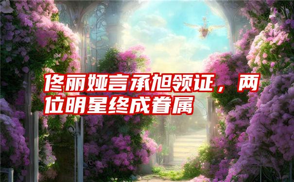 佟丽娅言承旭领证,两位明星终成眷属