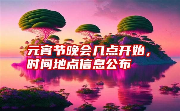 元宵节晚会几点开始，时间地点信息公布