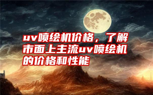 uv喷绘机价格，了解市面上主流uv喷绘机的价格和性能