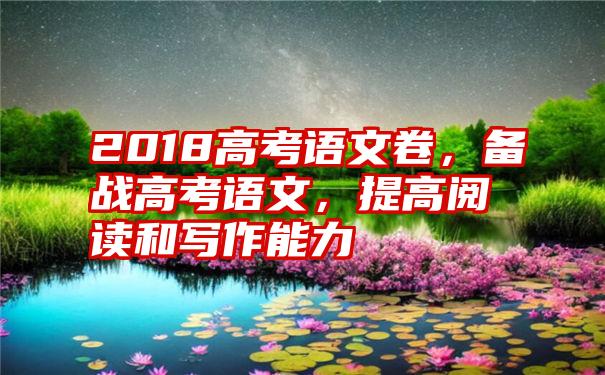 2018高考语文卷，备战高考语文，提高阅读和写作能力