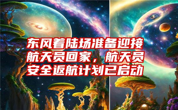 东风着陆场准备迎接航天员回家，航天员安全返航计划已启动