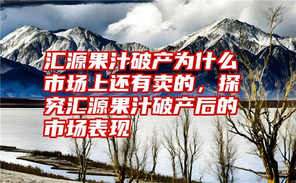 汇源果汁破产为什么市场上还有卖的，探究汇源果汁破产后的市场表现