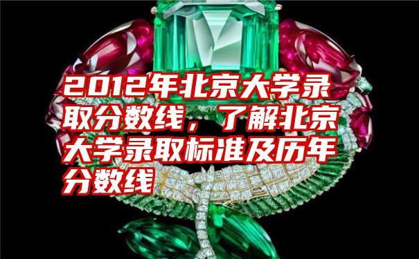 2012年北京大学录取分数线，了解北京大学录取标准及历年分数线