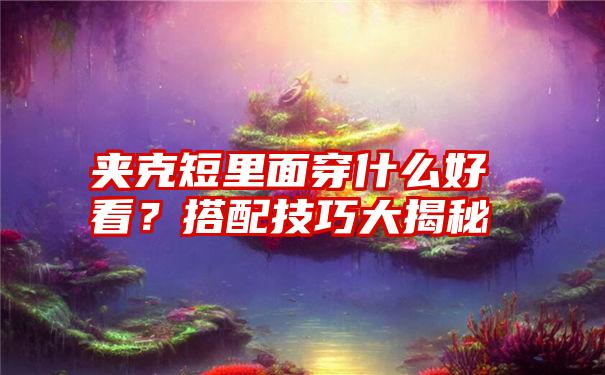 夹克短里面穿什么好看？搭配技巧大揭秘