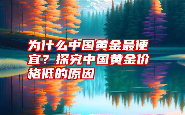 为什么中国黄金最便宜？探究中国黄金价格低的原因