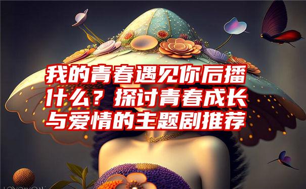 我的青春遇见你后播什么？探讨青春成长与爱情的主题剧推荐