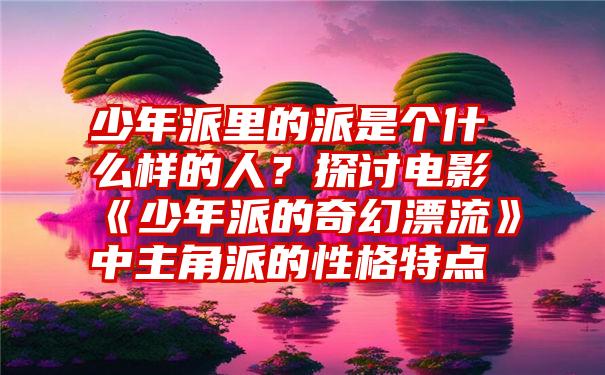 少年派里的派是个什么样的人？探讨电影《少年派的奇幻漂流》中主角派的性格特点