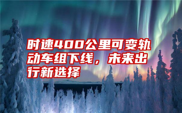 时速400公里可变轨动车组下线，未来出行新选择