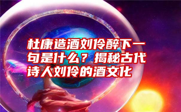 杜康造酒刘伶醉下一句是什么？揭秘古代诗人刘伶的酒文化