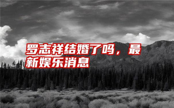 罗志祥结婚了吗，最新娱乐消息