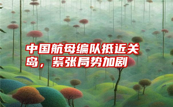 中国航母编队抵近关岛，紧张局势加剧