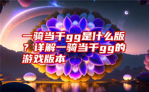 一骑当千gg是什么版？详解一骑当千gg的游戏版本