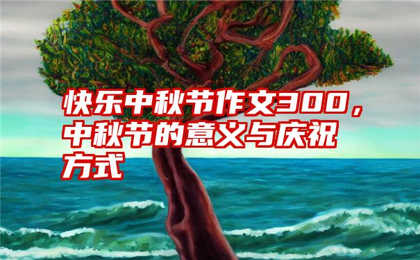 快乐中秋节作文300，中秋节的意义与庆祝方式