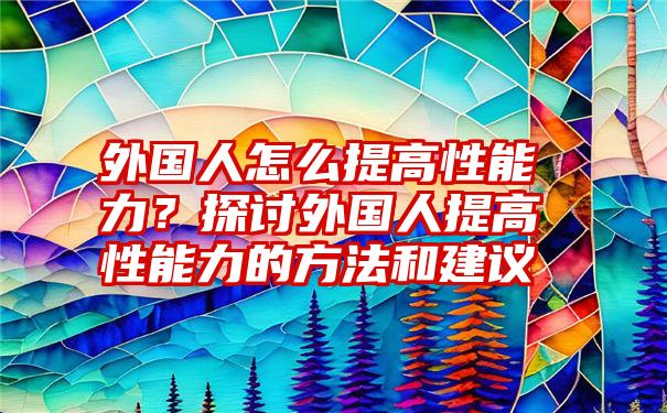 外国人怎么提高性能力？探讨外国人提高性能力的方法和建议