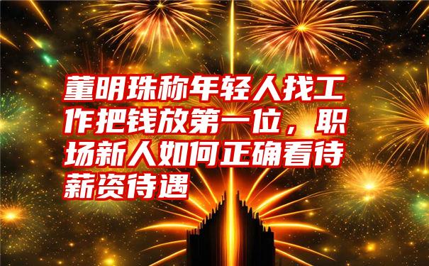 董明珠称年轻人找工作把钱放第一位，职场新人如何正确看待薪资待遇