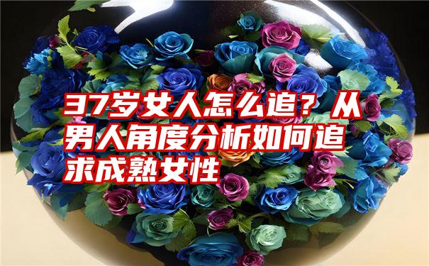 37岁女人怎么追？从男人角度分析如何追求成熟女性