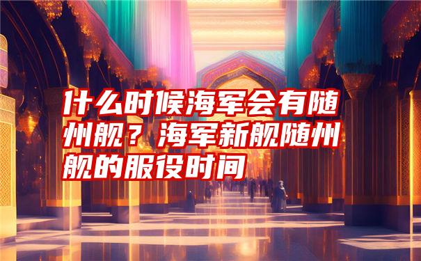 什么时候海军会有随州舰？海军新舰随州舰的服役时间