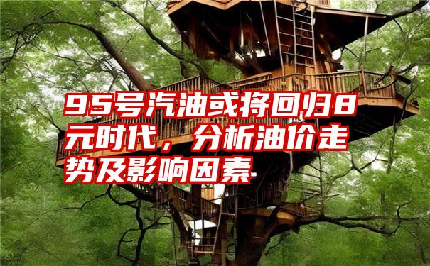 95号汽油或将回归8元时代，分析油价走势及影响因素